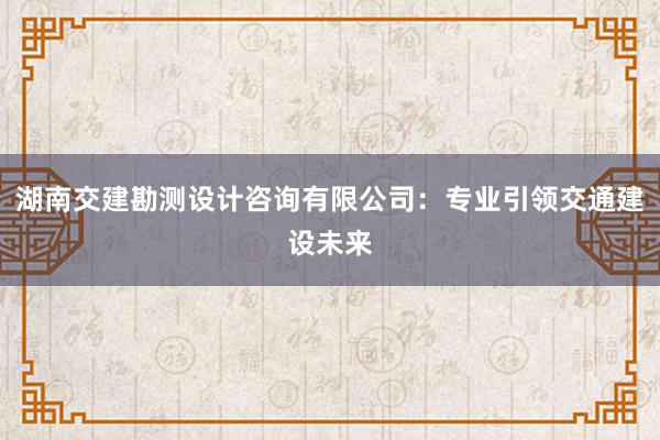 湖南交建勘测设计咨询有限公司：专业引领交通建设未来