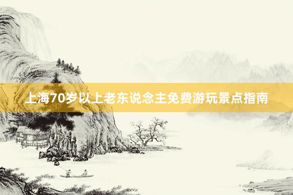 上海70岁以上老东说念主免费游玩景点指南